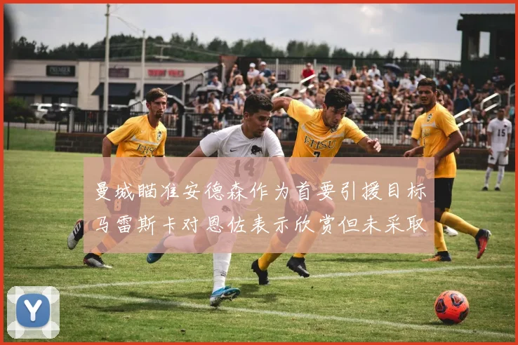 曼城瞄准安德森作为首要引援目标马雷斯卡对恩佐表示欣赏但未采取行动
