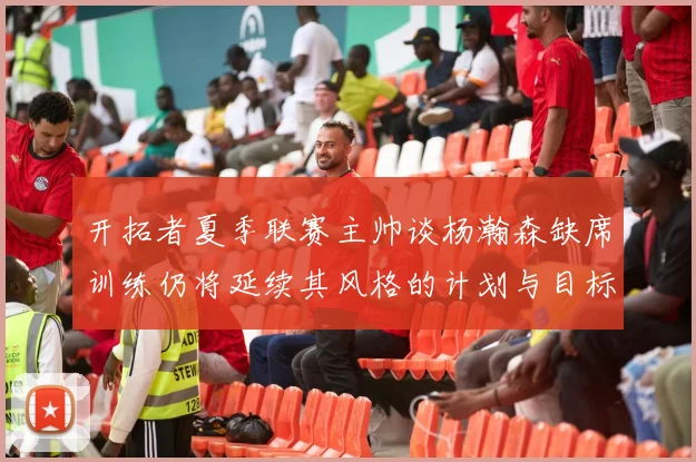 开拓者夏季联赛主帅谈杨瀚森缺席训练仍将延续其风格的计划与目标
