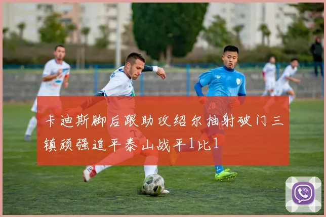 卡迪斯脚后跟助攻绍尔抽射破门三镇顽强追平泰山战平1比1