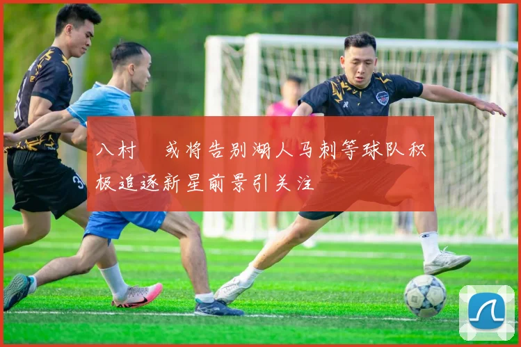 八村塁或将告别湖人马刺等球队积极追逐新星前景引关注