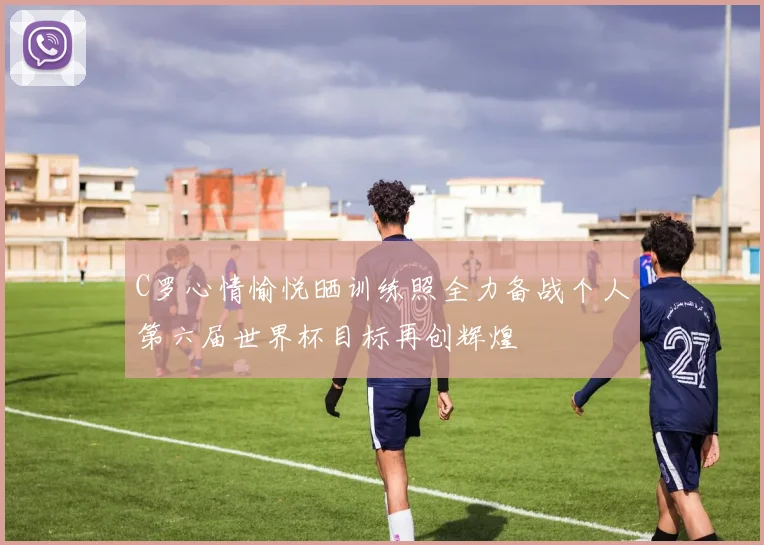 C罗心情愉悦晒训练照全力备战个人第六届世界杯目标再创辉煌