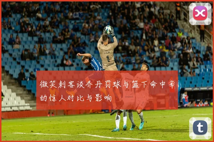 微笑刺客谈乔丹罚球与篮下命中率的惊人对比与影响