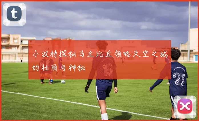 小波特探秘马丘比丘领略天空之城的壮丽与神秘