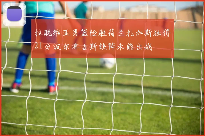 拉脱维亚男篮险胜荷兰扎加斯独得21分波尔津吉斯缺阵未能出战