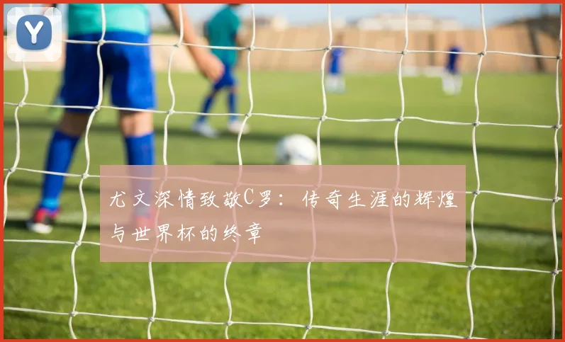 尤文深情致敬C罗：传奇生涯的辉煌与世界杯的终章