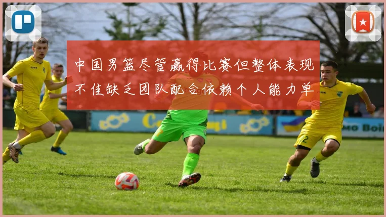 中国男篮尽管赢得比赛但整体表现不佳缺乏团队配合依赖个人能力单打成效有限