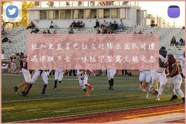 杜加里直言巴拉圭对阵法国队将遭遇惨败只会一味防守显露无能之态