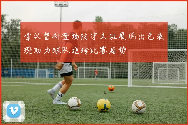 索汉替补登场防守文班展现出色表现助力球队逆转比赛局势