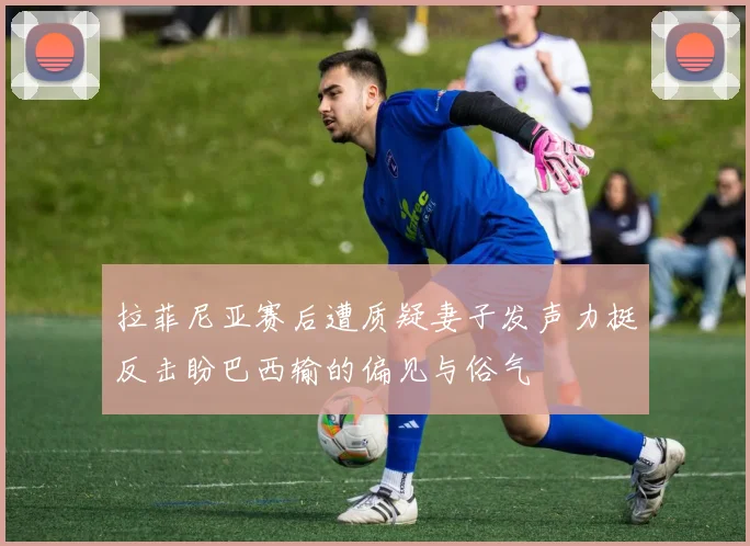拉菲尼亚赛后遭质疑妻子发声力挺反击盼巴西输的偏见与俗气