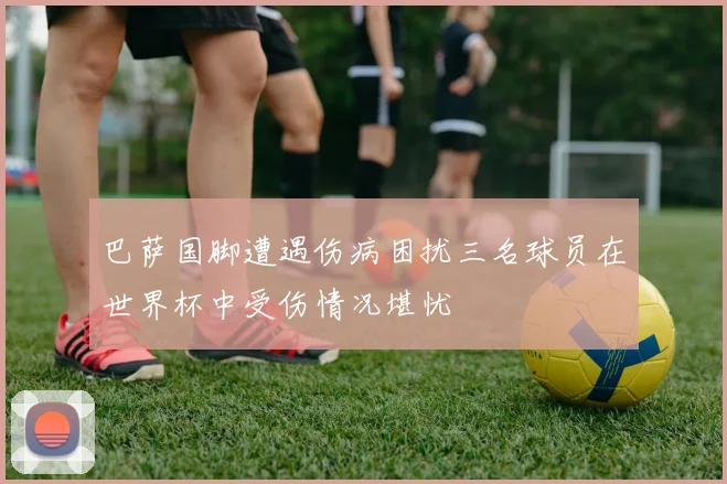 巴萨国脚遭遇伤病困扰三名球员在世界杯中受伤情况堪忧