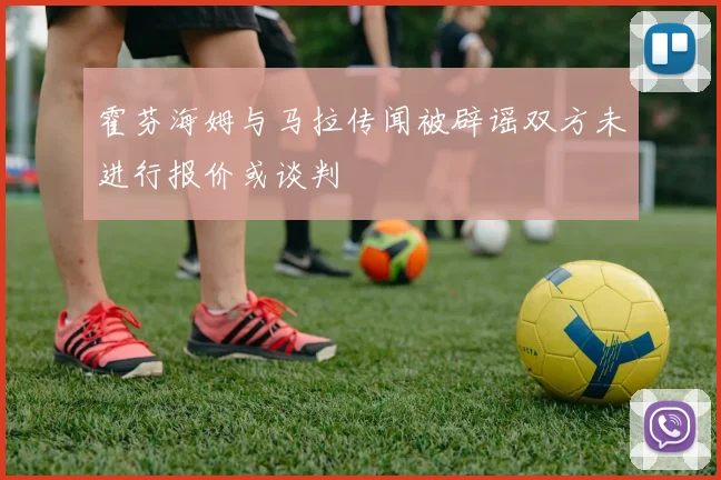 霍芬海姆与马拉传闻被辟谣双方未进行报价或谈判
