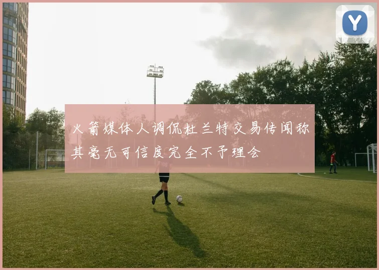 火箭媒体人调侃杜兰特交易传闻称其毫无可信度完全不予理会