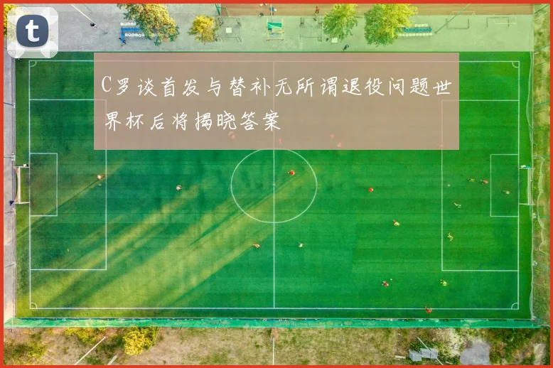 C罗谈首发与替补无所谓退役问题世界杯后将揭晓答案