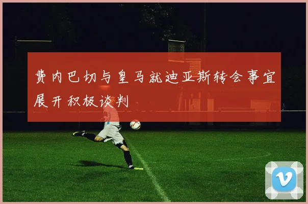 费内巴切与皇马就迪亚斯转会事宜展开积极谈判