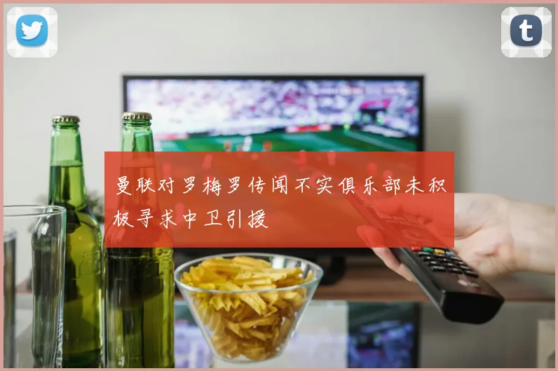 曼联对罗梅罗传闻不实俱乐部未积极寻求中卫引援