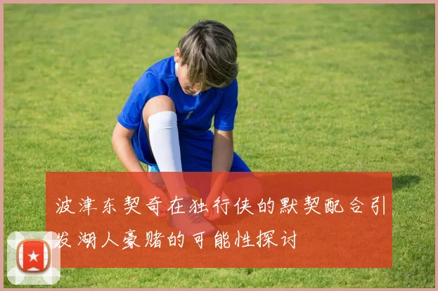 波津东契奇在独行侠的默契配合引发湖人豪赌的可能性探讨