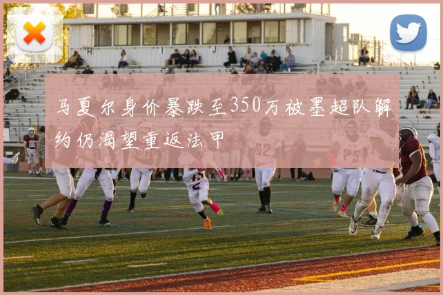马夏尔身价暴跌至350万被墨超队解约仍渴望重返法甲